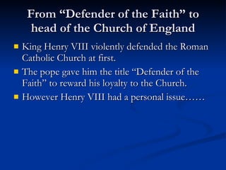 From “Defender of the Faith” to head of the Church of England King Henry VIII violently defended the Roman Catholic Church at first. The pope gave him the title “Defender of the Faith” to reward his loyalty to the Church. However Henry VIII had a personal issue…… 