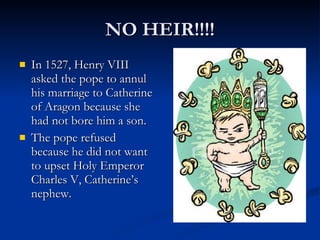 NO HEIR!!!! In 1527, Henry VIII asked the pope to annul his marriage to Catherine of Aragon because she had not bore him a son. The pope refused because he did not want to upset Holy Emperor Charles V, Catherine’s nephew. 