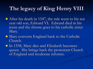 The legacy of King Henry VIII After his death in 1547, the rule went to his ten year old son, Edward VI.  Edward died in his teens and the throne goes to his catholic sister Mary. Mary converts England back to the Catholic Church. In 1558, Mary dies and Elizabeth becomes queen.  She brings back the protestant Church of England and moderate reforms. 