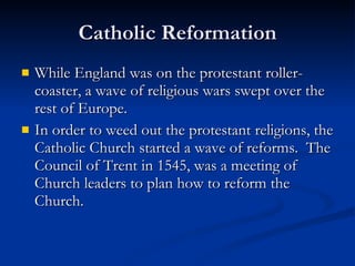 Catholic Reformation While England was on the protestant roller-coaster, a wave of religious wars swept over the rest of Europe. In order to weed out the protestant religions, the Catholic Church started a wave of reforms.  The Council of Trent in 1545, was a meeting of Church leaders to plan how to reform the Church. 
