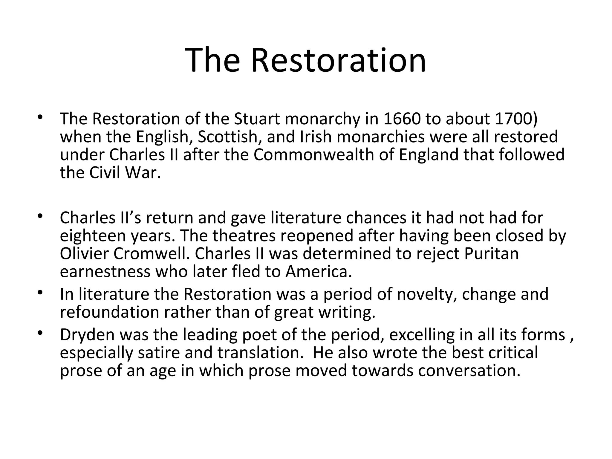 The Restoration The Restoration of the Stuart monarchy in 1660 to about 1700)  when the English, Scottish, and Irish monarchies were all restored under Charles II after the Commonwealth of England that followed the Civil War. Charles II’s return and gave literature chances it had not had for eighteen years. The theatres reopened after having been closed by Olivier Cromwell. Charles II was determined to reject Puritan earnestness who later fled to America. In literature the Restoration was a period of novelty, change and refoundation rather than of great writing. Dryden was the leading poet of the period, excelling in all its forms , especially satire and translation.  He also wrote the best critical prose of an age in which prose moved towards conversation. 