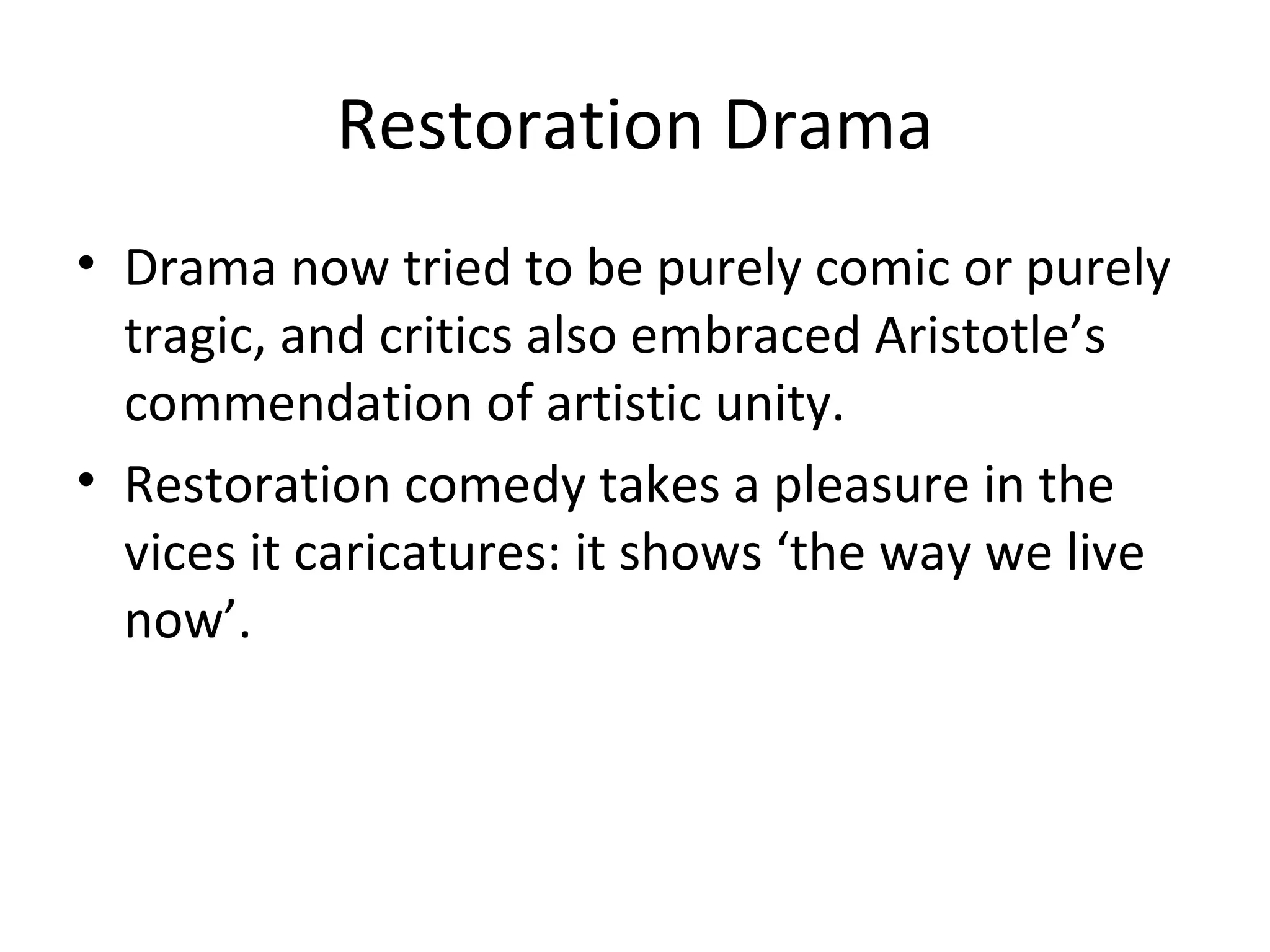 Restoration Drama Drama now tried to be purely comic or purely tragic, and critics also embraced Aristotle’s commendation of artistic unity. Restoration comedy takes a pleasure in the vices it caricatures: it shows ‘the way we live now’. 