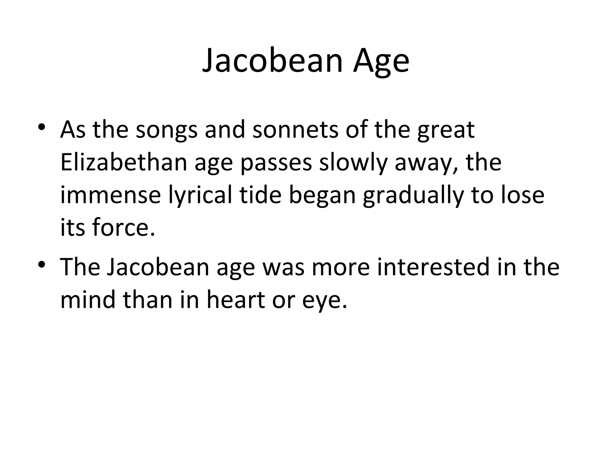 Jacobean Age As the songs and sonnets of the great Elizabethan age passes slowly away, the immense lyrical tide began gradually to lose its force. The Jacobean age was more interested in the mind than in heart or eye. 