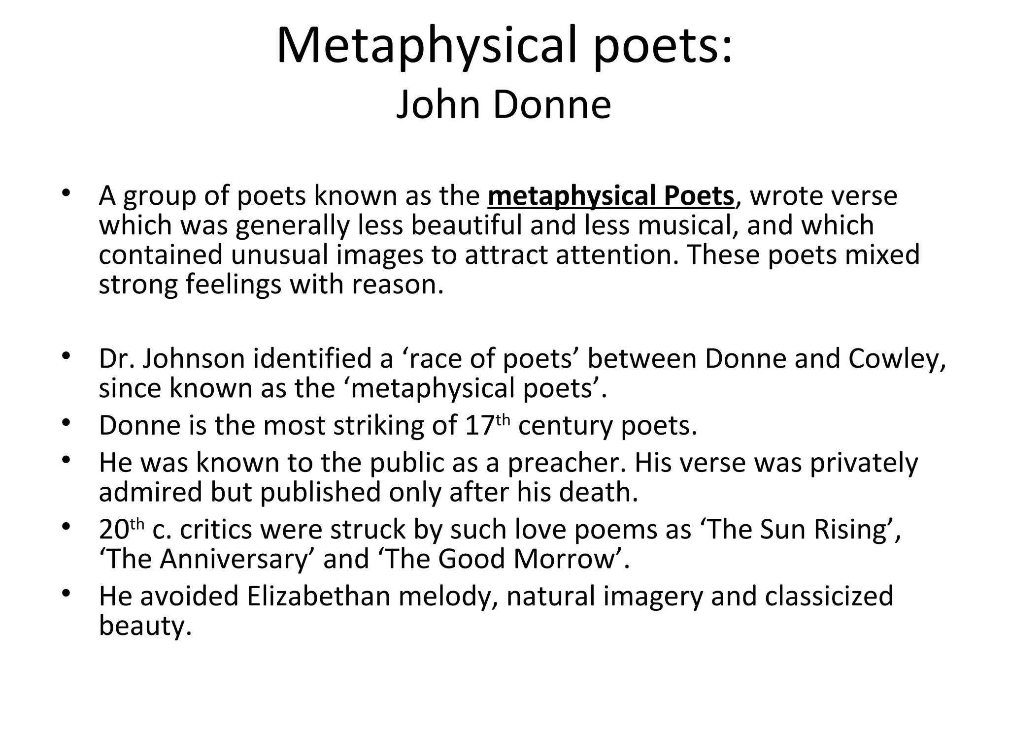 Metaphysical poets: John Donne A group of poets known as the  metaphysical Poets , wrote verse which was generally less beautiful and less musical, and which contained unusual images to attract attention. These poets mixed strong feelings with reason. Dr. Johnson identified a ‘race of poets’ between Donne and Cowley, since known as the ‘metaphysical poets’. Donne is the most striking of 17 th  century poets.  He was known to the public as a preacher. His verse was privately admired but published only after his death.  20 th  c. critics were struck by such love poems as ‘The Sun Rising’, ‘The Anniversary’ and ‘The Good Morrow’.  He avoided Elizabethan melody, natural imagery and classicized beauty.  