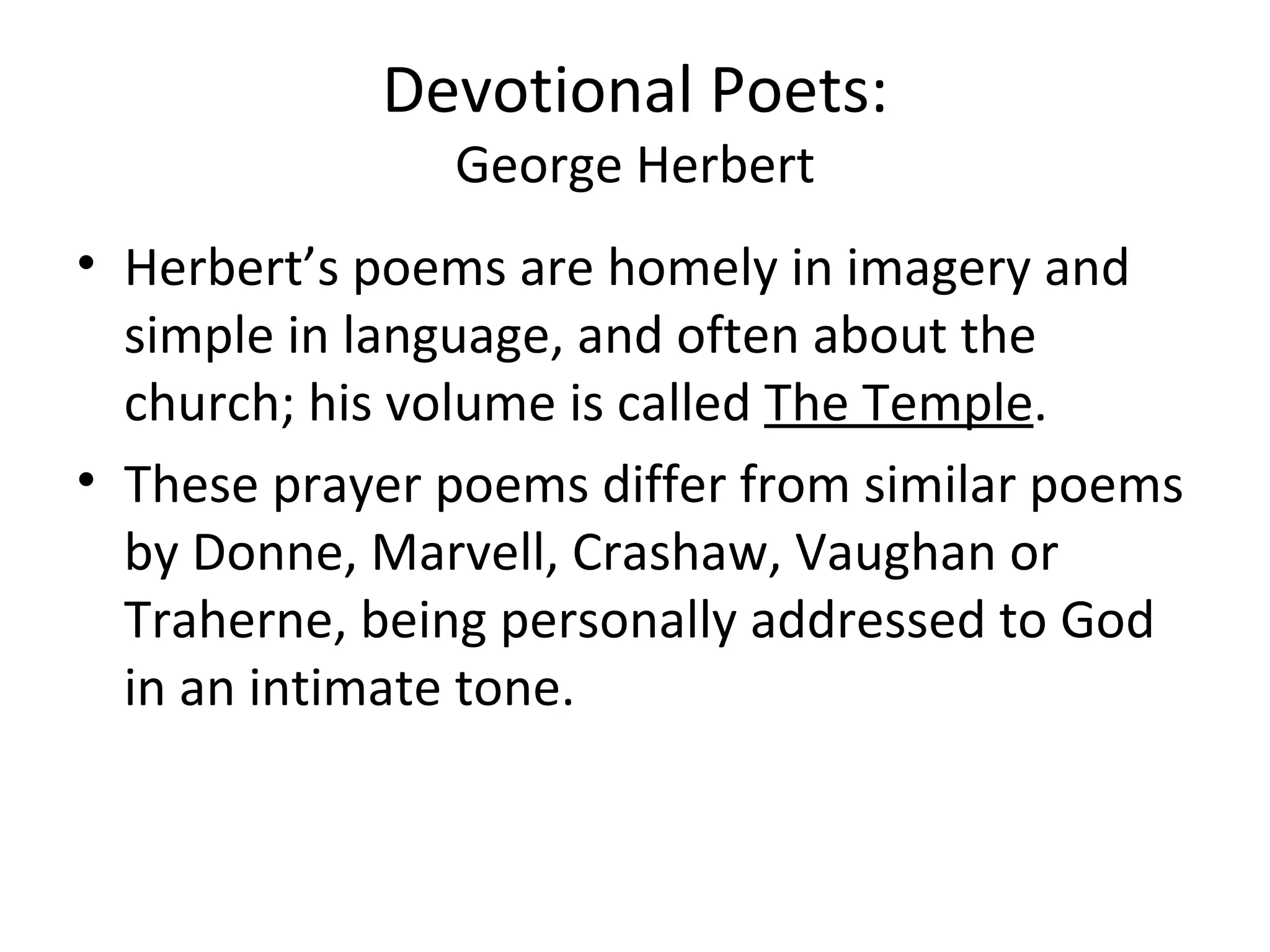 Devotional Poets: George Herbert Herbert’s poems are homely in imagery and simple in language, and often about the church; his volume is called  The Temple . These prayer poems differ from similar poems by Donne, Marvell, Crashaw, Vaughan or Traherne, being personally addressed to God in an intimate tone.  