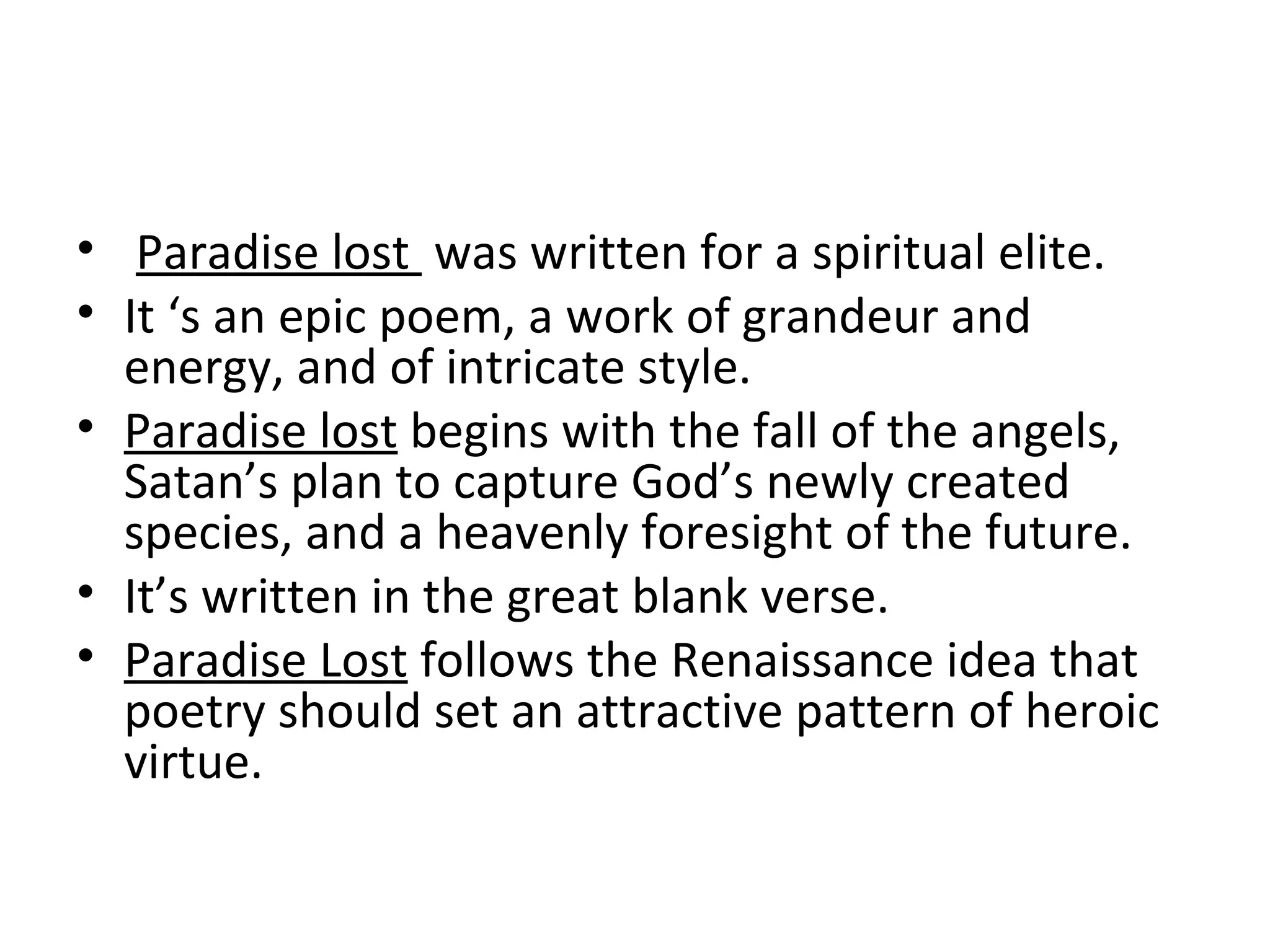 Paradise lost  was written for a spiritual elite. It ‘s an epic poem, a work of grandeur and energy, and of intricate style. Paradise lost  begins with the fall of the angels, Satan’s plan to capture God’s newly created species, and a heavenly foresight of the future. It’s written in the great blank verse. Paradise Lost  follows the Renaissance idea that poetry should set an attractive pattern of heroic virtue. 