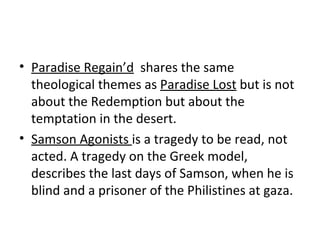 Paradise Regain’d   shares the same theological themes as  Paradise Lost  but is not about the Redemption but about the temptation in the desert.  Samson Agonists  is a tragedy to be read, not acted. A tragedy on the Greek model, describes the last days of Samson, when he is blind and a prisoner of the Philistines at gaza. 