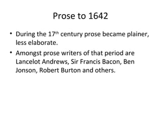 Prose to 1642 During the 17 th  century prose became plainer, less elaborate. Amongst prose writers of that period are Lancelot Andrews, Sir Francis Bacon, Ben Jonson, Robert Burton and others. 