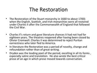 The Restoration The Restoration of the Stuart monarchy in 1660 to about 1700)  when the English, Scottish, and Irish monarchies were all restored under Charles II after the Commonwealth of England that followed the Civil War. Charles II’s return and gave literature chances it had not had for eighteen years. The theatres reopened after having been closed by Olivier Cromwell. Charles II was determined to reject Puritan earnestness who later fled to America. In literature the Restoration was a period of novelty, change and refoundation rather than of great writing. Dryden was the leading poet of the period, excelling in all its forms , especially satire and translation.  He also wrote the best critical prose of an age in which prose moved towards conversation. 