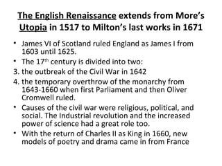 The English Renaissance  extends from More’s  Utopia  in 1517 to Milton’s last works in 1671 James VI of Scotland ruled England as James I from 1603 until 1625. The 17 th  century is divided into two: the outbreak of the Civil War in 1642  the temporary overthrow of the monarchy from 1643-1660 when first Parliament and then Oliver Cromwell ruled.  Causes of the civil war were religious, political, and social. The Industrial revolution and the increased power of science had a great role too.  With the return of Charles II as King in 1660, new models of poetry and drama came in from France 
