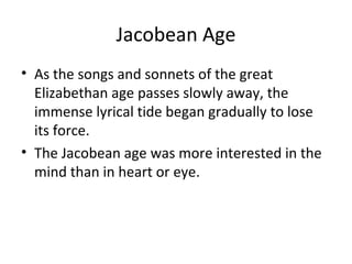 Jacobean Age As the songs and sonnets of the great Elizabethan age passes slowly away, the immense lyrical tide began gradually to lose its force. The Jacobean age was more interested in the mind than in heart or eye. 