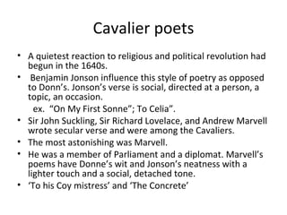 Cavalier poets A quietest reaction to religious and political revolution had begun in the 1640s. Benjamin Jonson influence this style of poetry as opposed to Donn’s. Jonson’s verse is social, directed at a person, a topic, an occasion. ex.   “On My First Sonne”; To Celia”. Sir John Suckling, Sir Richard Lovelace, and Andrew Marvell wrote secular verse and were among the Cavaliers. The most astonishing was Marvell. He was a member of Parliament and a diplomat. Marvell’s poems have Donne’s wit and Jonson’s neatness with a lighter touch and a social, detached tone. ‘ To his Coy mistress’ and ‘The Concrete’ 