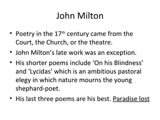 John Milton Poetry in the 17 th  century came from the Court, the Church, or the theatre. John Milton’s late work was an exception. His shorter poems include ‘On his Blindness’ and ‘Lycidas’ which is an ambitious pastoral elegy in which nature mourns the young shephard-poet. His last three poems are his best.  Paradise lost  