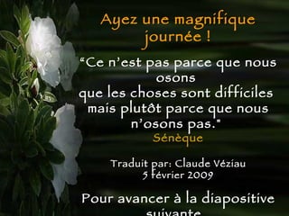 Ayez une magnifique journée ! “ Ce n’est pas parce que nous osons  que les choses sont difficiles  mais plutôt parce que nous n’osons pas.&quot;   Sénèque Traduit par: Claude Véziau 5 février 2009 Pour avancer à la diapositive suivante,  appuyer sur Entrée  ou cliquez avec la   souris 