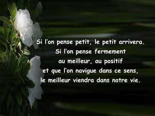 Si l’on pense petit, le petit arrivera.
      Si l’on pense fermement
       au meilleur, au positif
  et que l’on navigue dans ce sens,
 le meilleur viendra dans notre vie.
 