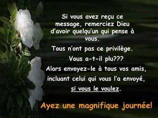 Si vous avez reçu ce
    message, remerciez Dieu
  d’avoir quelqu’un qui pense à
              vous.
  Tous n’ont pas ce privilège.
        Vous a-t-il plu???
 Alors envoyez-le à tous vos amis,
 incluant celui qui vous l’a envoyé,
         si vous le voulez.

Ayez une magnifique journée!
 