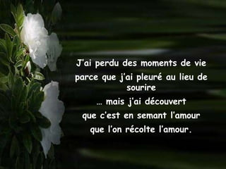 J’ai perdu des moments de vie
parce que j’ai pleuré au lieu de
            sourire
     … mais j’ai découvert
 que c’est en semant l’amour
   que l’on récolte l’amour.
 