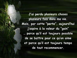 J’ai perdu plusieurs choses
    plusieurs fois dans ma vie.
Mais, par cette “perte”, aujourd’hui
   j’aspire à la valeur du “gain”
 … parce qu’il est toujours possible
  de se battre pour ce qu’on aime
 et parce qu’il est toujours temps
       de tout recommencer.
 