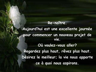 Re-naître.
Aujourd’hui est une excellente journée
pour commencer un nouveau projet de
               vie.
         Où voulez-vous aller?
 Regardez plus haut, rêvez plus haut.
Désirez le meilleur; la vie nous apporte
       ce à quoi nous aspirons.
 