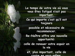 Le temps de votre vie où vous
  vous êtes fatigué n’est pas
          important.
 Ce qui importe c’est qu’il est
           toujours
   possible et nécessaire de
         recommencer.
 Re-Naître offre une nouvelle
        opportunité:
celle de renouer votre espoir en
             la vie
  et, plus important, celle de
 
