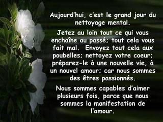 Aujourd’hui, c’est le grand jour du
        nettoyage mental.
   Jetez au loin tout ce qui vous
enchaîne au passé; tout cela vous
 fait mal. Envoyez tout cela aux
 poubelles; nettoyez votre coeur;
 préparez-le à une nouvelle vie, à
un nouvel amour; car nous sommes
       des êtres passionnés.
  Nous sommes capables d’aimer
  plusieurs fois, parce que nous
   sommes la manifestation de
             l’amour.
 