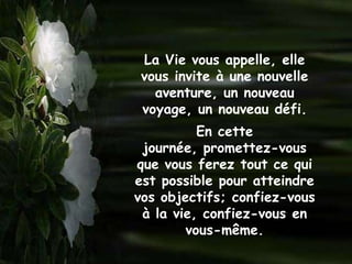 La Vie vous appelle, elle
 vous invite à une nouvelle
   aventure, un nouveau
 voyage, un nouveau défi.
          En cette
 journée, promettez-vous
que vous ferez tout ce qui
est possible pour atteindre
vos objectifs; confiez-vous
 à la vie, confiez-vous en
        vous-même.
 