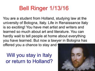 You are a student from Holland, studying law at the
university of Bologna, Italy. Life in Renaissance Italy
is so exciting! You have met artist and writers and
learned so much about art and literature. You can
hardly wait to tell people at home about everything
you have learned. But now a lawyer in Bologna has
offered you a chance to stay and work in Italy.
Will you stay in Italy
or return to Holland?
Bell Ringer 1/13/16
 