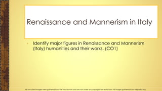• Identify major figures in Renaissance and Mannerism
(Italy) humanities and their works. (CO1)
Renaissance and Mannerism in Italy
All non-cited images were gathered from the free domain and are not under any copyright law restrictions. All images gathered from wikipedia.org.
 