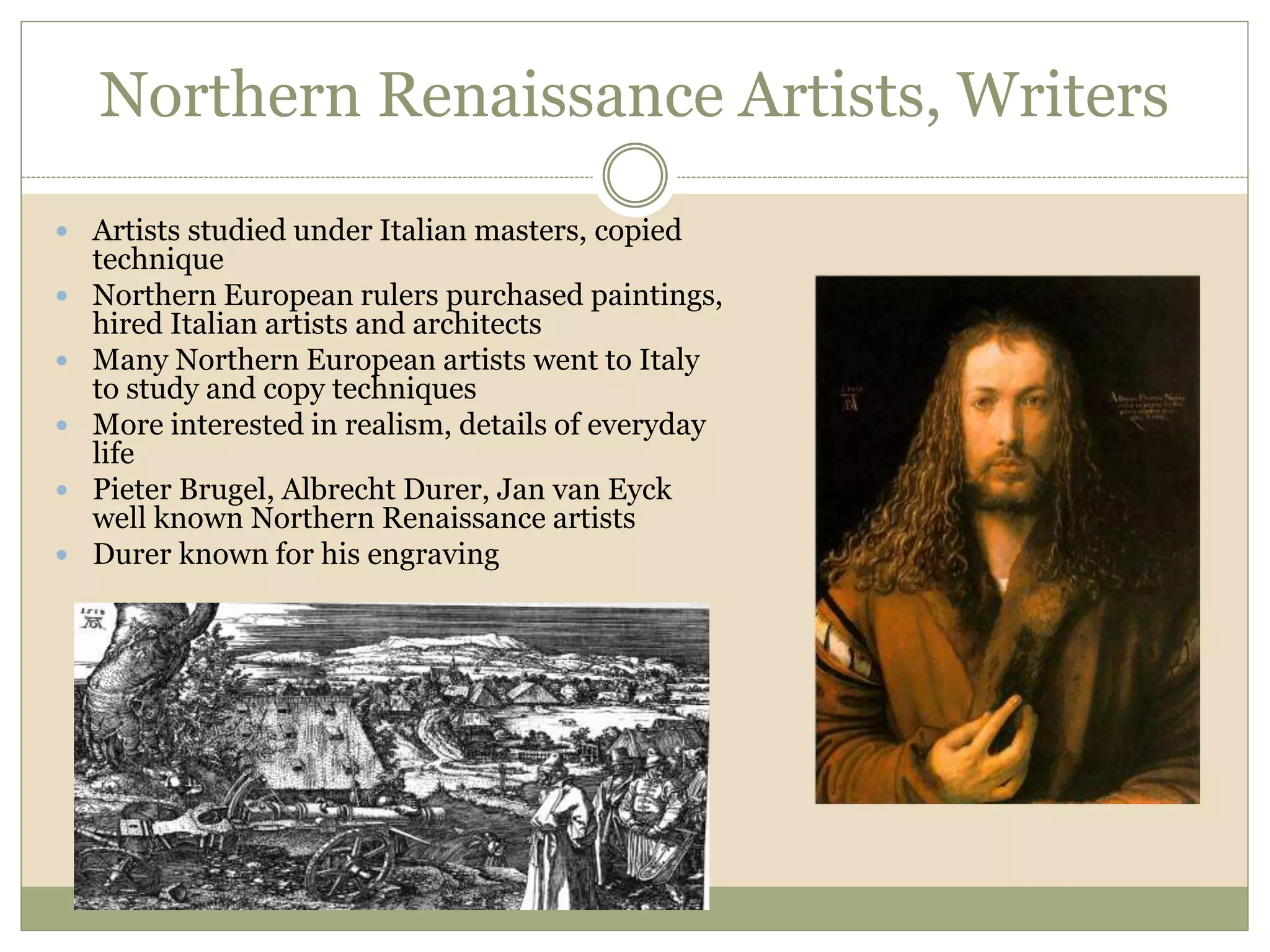 Northern Renaissance Artists, Writers
 Artists studied under Italian masters, copied
technique
 Northern European rulers purchased paintings,
hired Italian artists and architects
 Many Northern European artists went to Italy
to study and copy techniques
 More interested in realism, details of everyday
life
 Pieter Brugel, Albrecht Durer, Jan van Eyck
well known Northern Renaissance artists
 Durer known for his engraving
 