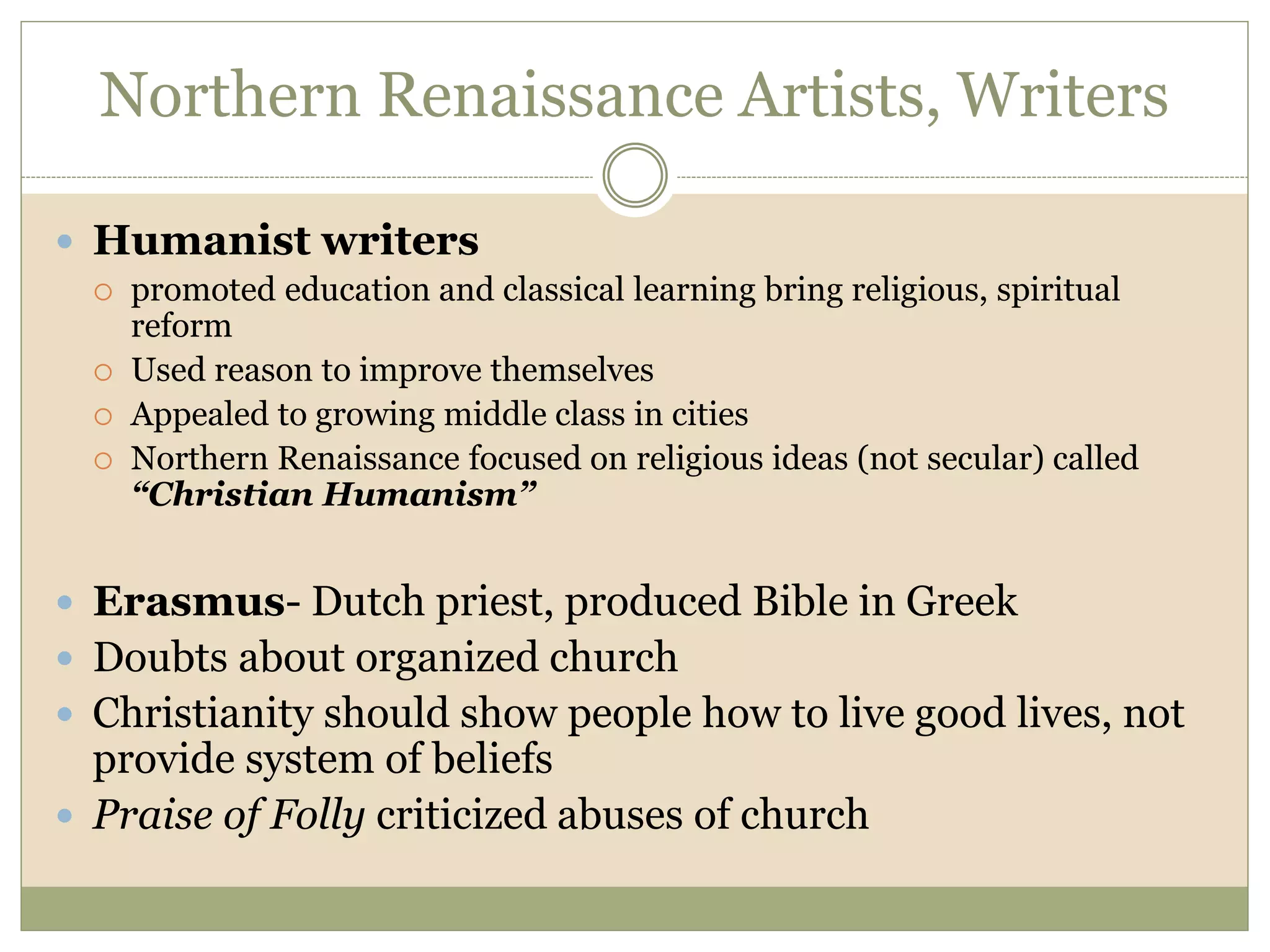 Northern Renaissance Artists, Writers
 Humanist writers
 promoted education and classical learning bring religious, spiritual
reform
 Used reason to improve themselves
 Appealed to growing middle class in cities
 Northern Renaissance focused on religious ideas (not secular) called
“Christian Humanism”
 Erasmus- Dutch priest, produced Bible in Greek
 Doubts about organized church
 Christianity should show people how to live good lives, not
provide system of beliefs
 Praise of Folly criticized abuses of church
 