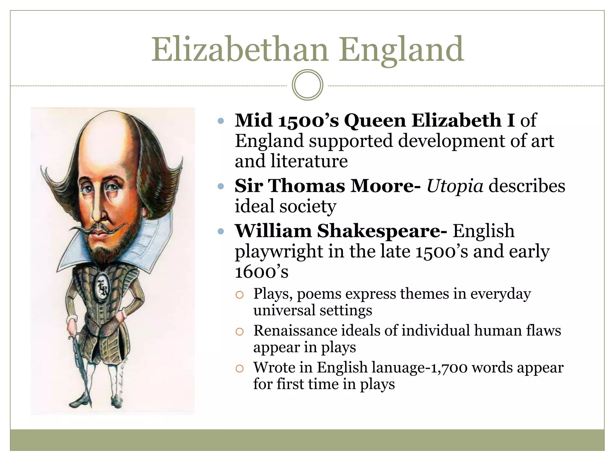 Elizabethan England
 Mid 1500’s Queen Elizabeth I of
England supported development of art
and literature
 Sir Thomas Moore- Utopia describes
ideal society
 William Shakespeare- English
playwright in the late 1500’s and early
1600’s
 Plays, poems express themes in everyday
universal settings
 Renaissance ideals of individual human flaws
appear in plays
 Wrote in English lanuage-1,700 words appear
for first time in plays
 