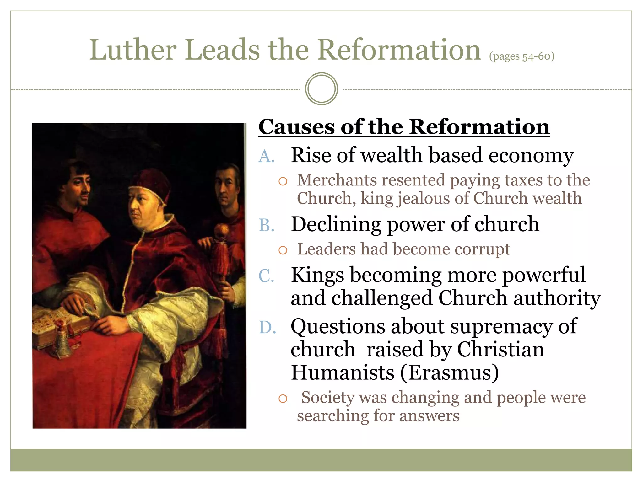 Luther Leads the Reformation (pages 54-60)
Causes of the Reformation
A. Rise of wealth based economy
 Merchants resented paying taxes to the
Church, king jealous of Church wealth
B. Declining power of church
 Leaders had become corrupt
C. Kings becoming more powerful
and challenged Church authority
D. Questions about supremacy of
church raised by Christian
Humanists (Erasmus)
 Society was changing and people were
searching for answers
 