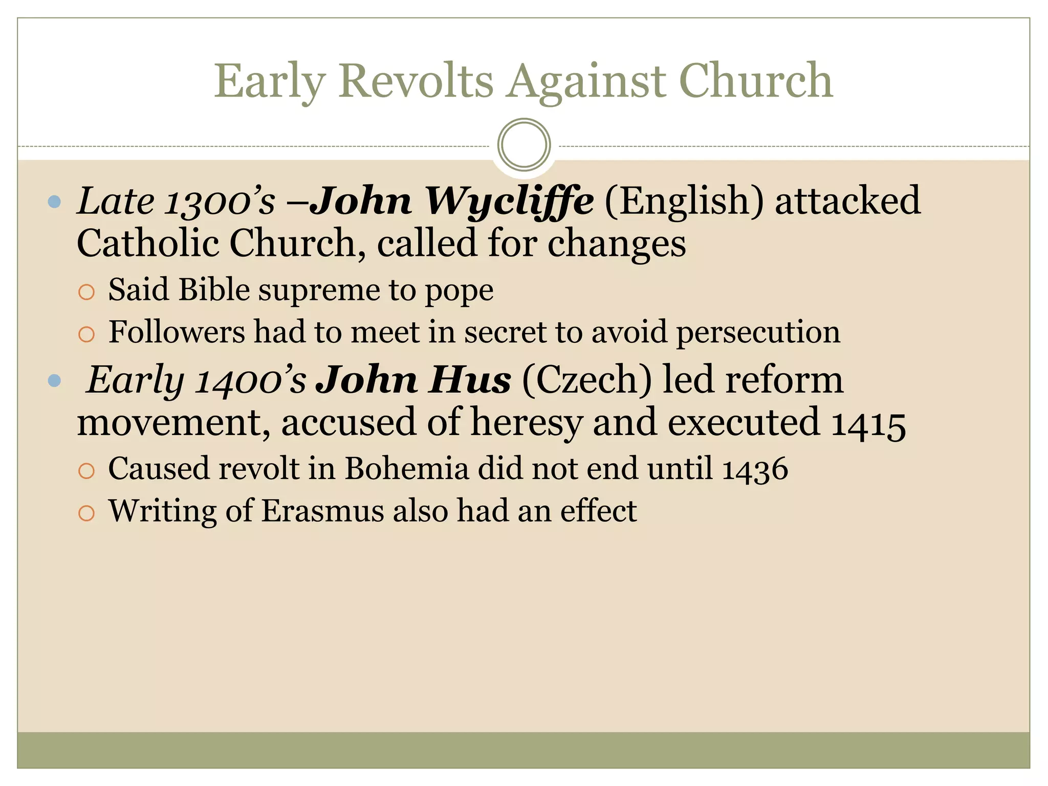 Early Revolts Against Church
 Late 1300’s –John Wycliffe (English) attacked
Catholic Church, called for changes
 Said Bible supreme to pope
 Followers had to meet in secret to avoid persecution
 Early 1400’s John Hus (Czech) led reform
movement, accused of heresy and executed 1415
 Caused revolt in Bohemia did not end until 1436
 Writing of Erasmus also had an effect
 