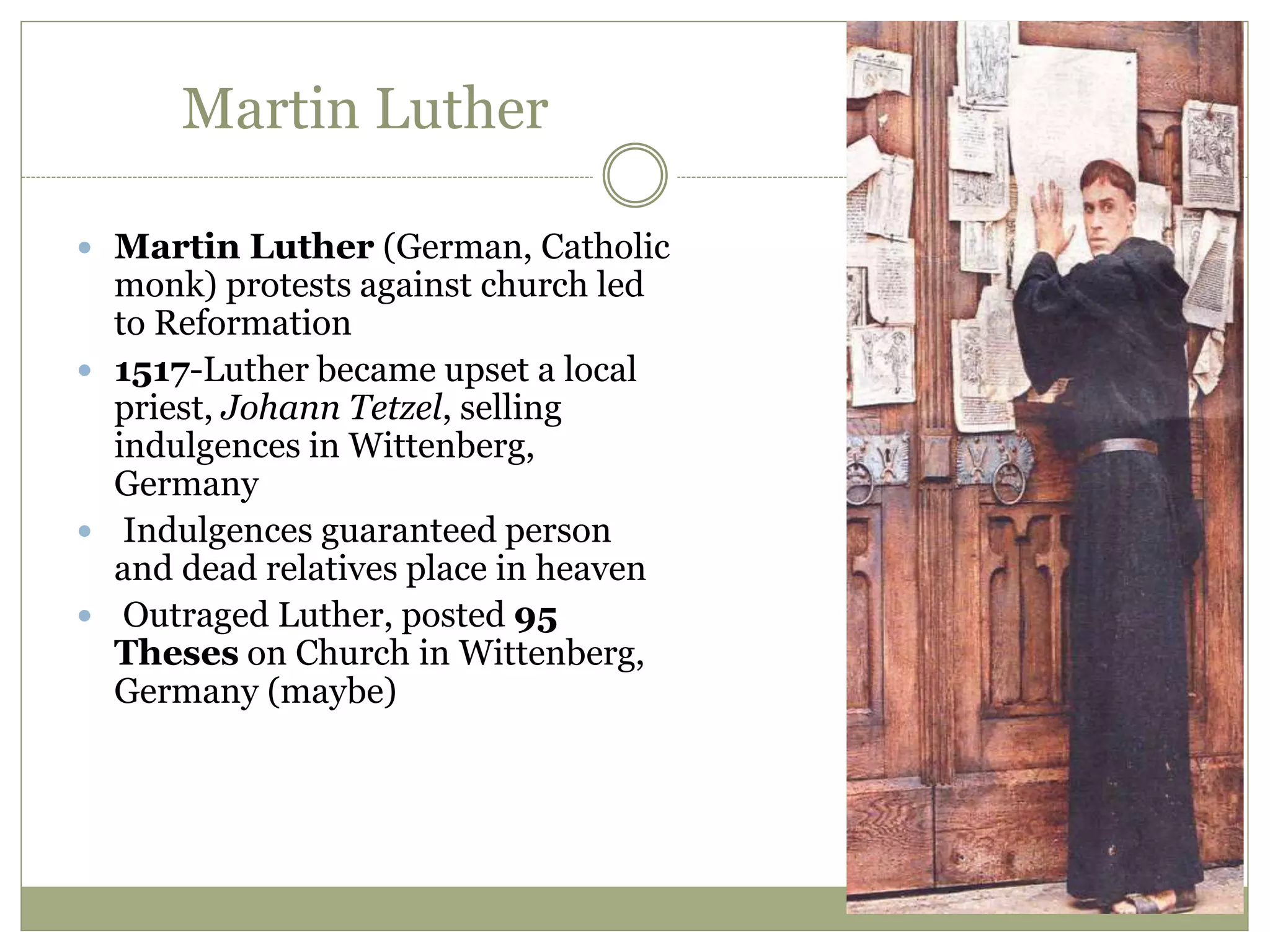 Martin Luther
 Martin Luther (German, Catholic
monk) protests against church led
to Reformation
 1517-Luther became upset a local
priest, Johann Tetzel, selling
indulgences in Wittenberg,
Germany
 Indulgences guaranteed person
and dead relatives place in heaven
 Outraged Luther, posted 95
Theses on Church in Wittenberg,
Germany (maybe)
 