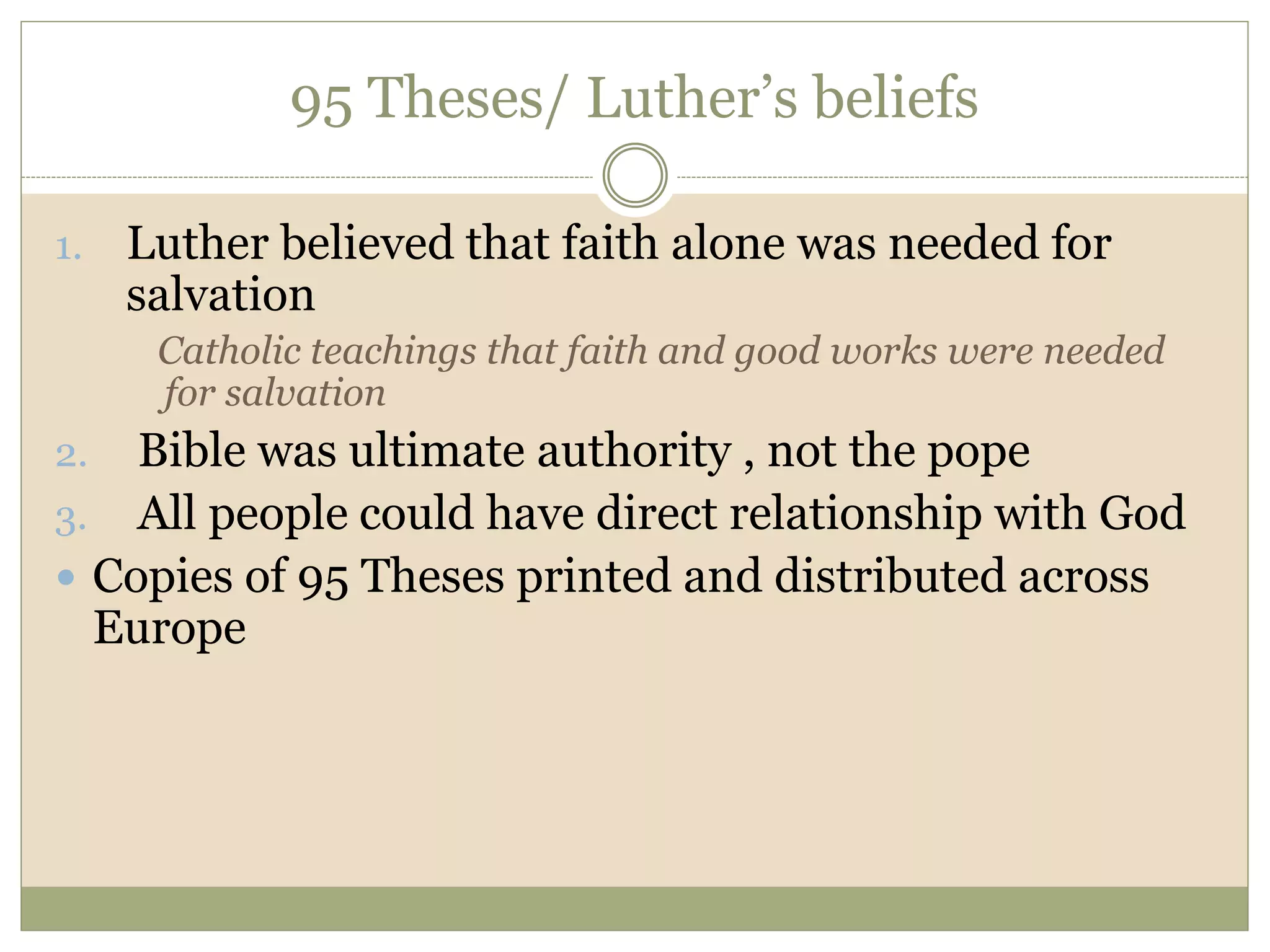 95 Theses/ Luther’s beliefs
1. Luther believed that faith alone was needed for
salvation
Catholic teachings that faith and good works were needed
for salvation
2. Bible was ultimate authority , not the pope
3. All people could have direct relationship with God
 Copies of 95 Theses printed and distributed across
Europe
 