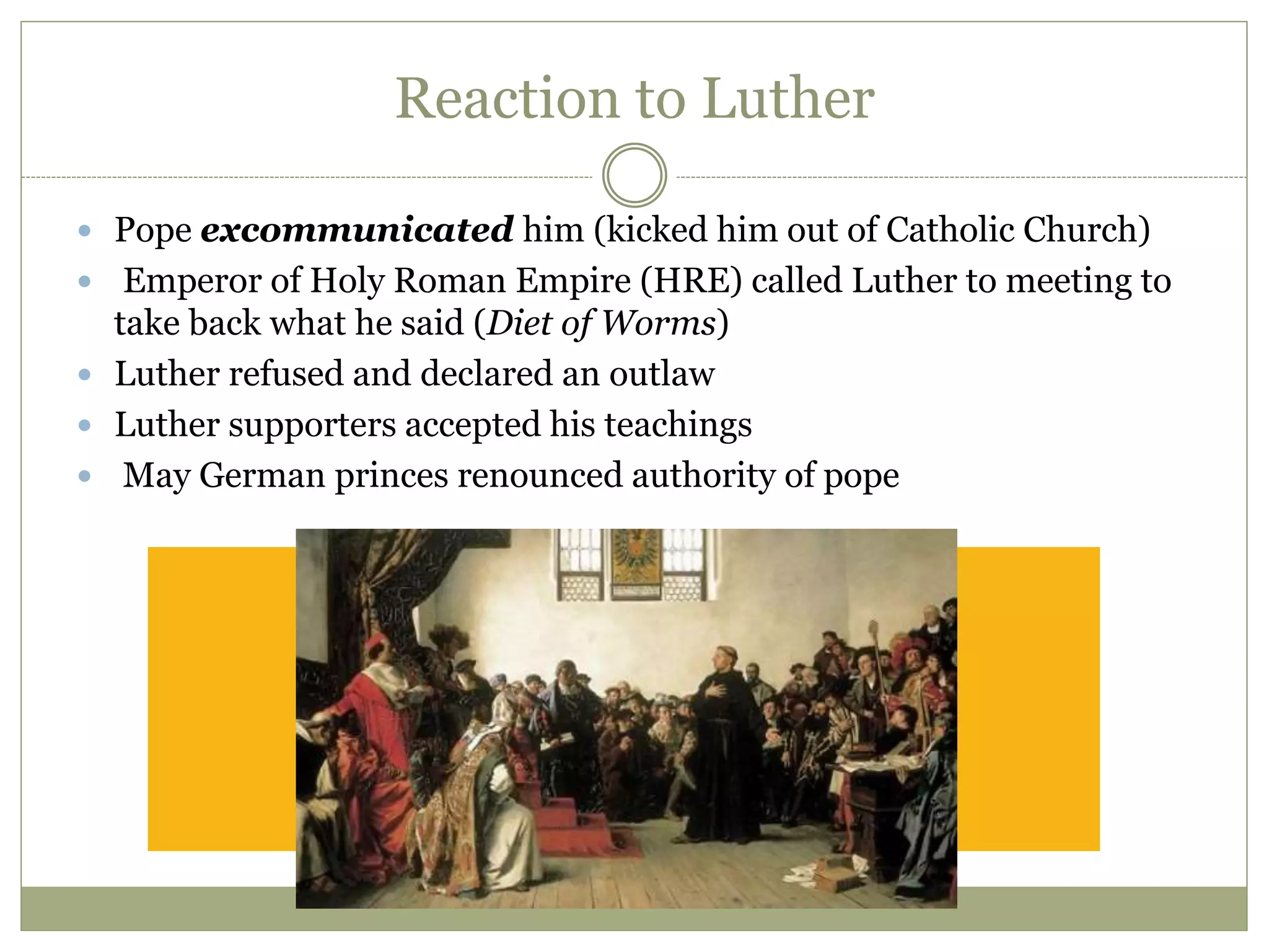 Reaction to Luther
 Pope excommunicated him (kicked him out of Catholic Church)
 Emperor of Holy Roman Empire (HRE) called Luther to meeting to
take back what he said (Diet of Worms)
 Luther refused and declared an outlaw
 Luther supporters accepted his teachings
 May German princes renounced authority of pope
 