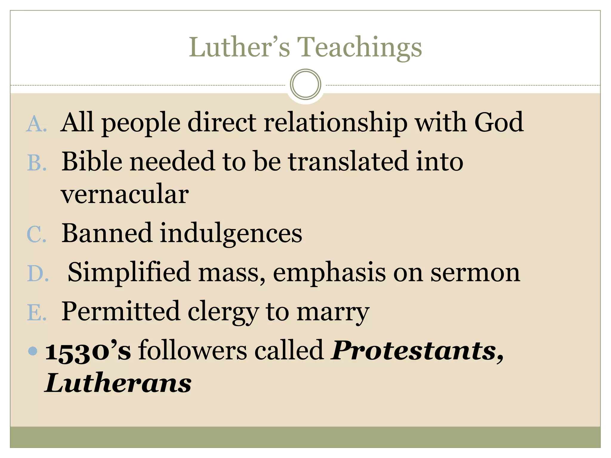 Luther’s Teachings
A. All people direct relationship with God
B. Bible needed to be translated into
vernacular
C. Banned indulgences
D. Simplified mass, emphasis on sermon
E. Permitted clergy to marry
 1530’s followers called Protestants,
Lutherans
 