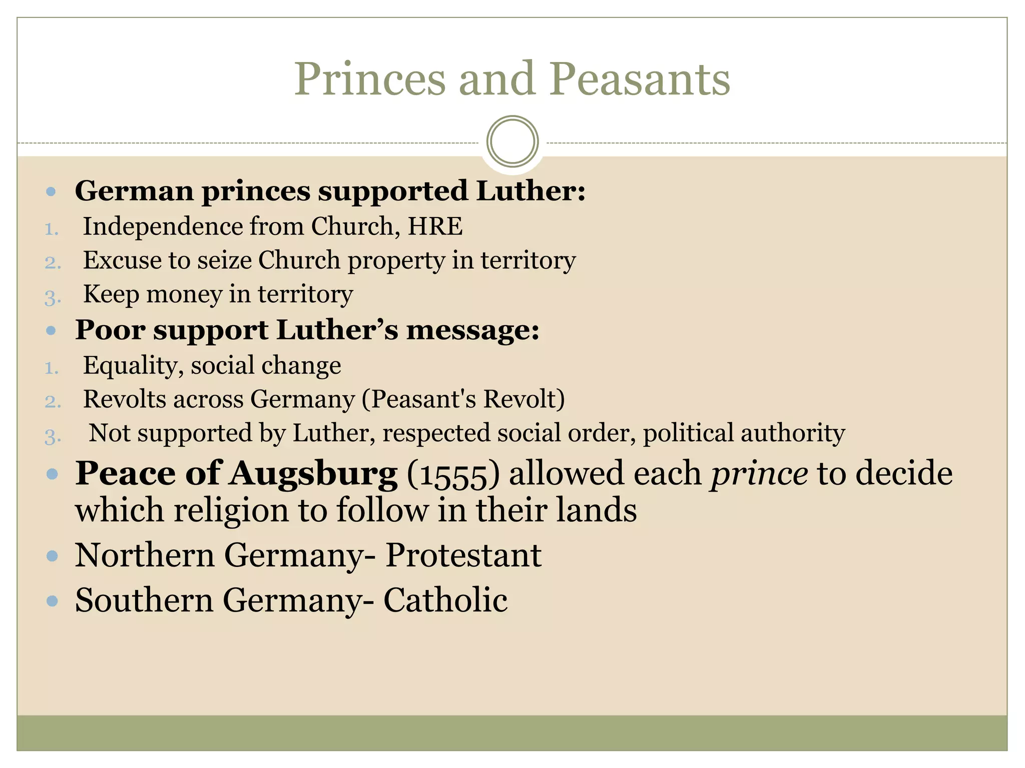 Princes and Peasants
 German princes supported Luther:
1. Independence from Church, HRE
2. Excuse to seize Church property in territory
3. Keep money in territory
 Poor support Luther’s message:
1. Equality, social change
2. Revolts across Germany (Peasant's Revolt)
3. Not supported by Luther, respected social order, political authority
 Peace of Augsburg (1555) allowed each prince to decide
which religion to follow in their lands
 Northern Germany- Protestant
 Southern Germany- Catholic
 