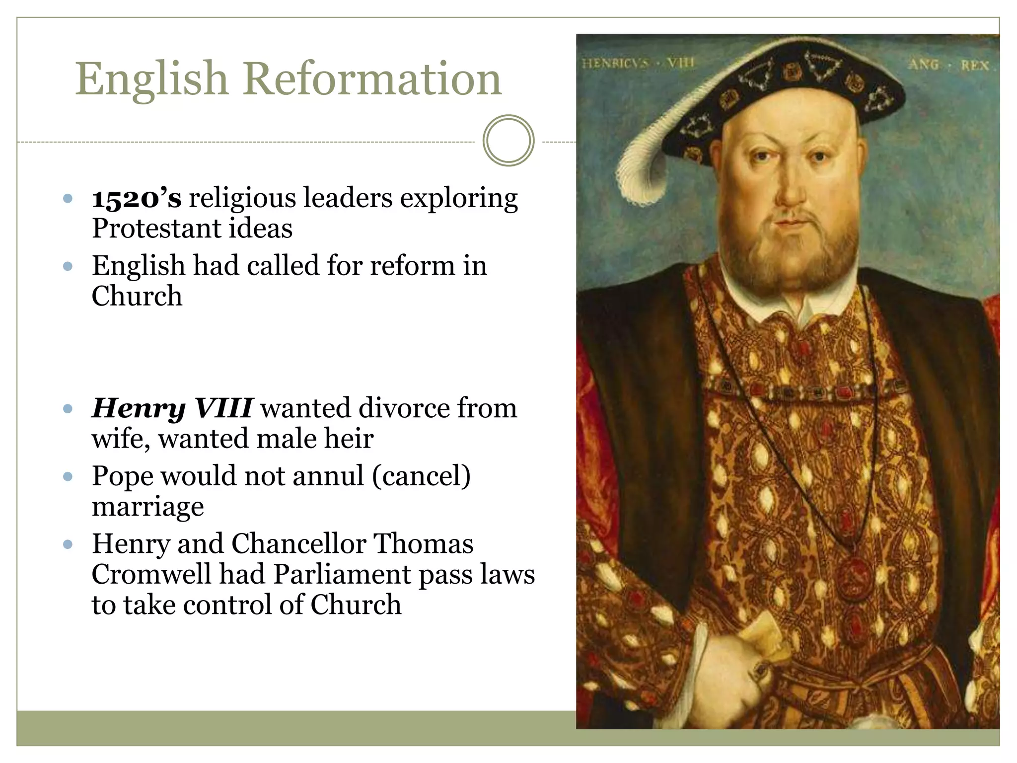 English Reformation
 1520’s religious leaders exploring
Protestant ideas
 English had called for reform in
Church
 Henry VIII wanted divorce from
wife, wanted male heir
 Pope would not annul (cancel)
marriage
 Henry and Chancellor Thomas
Cromwell had Parliament pass laws
to take control of Church
 