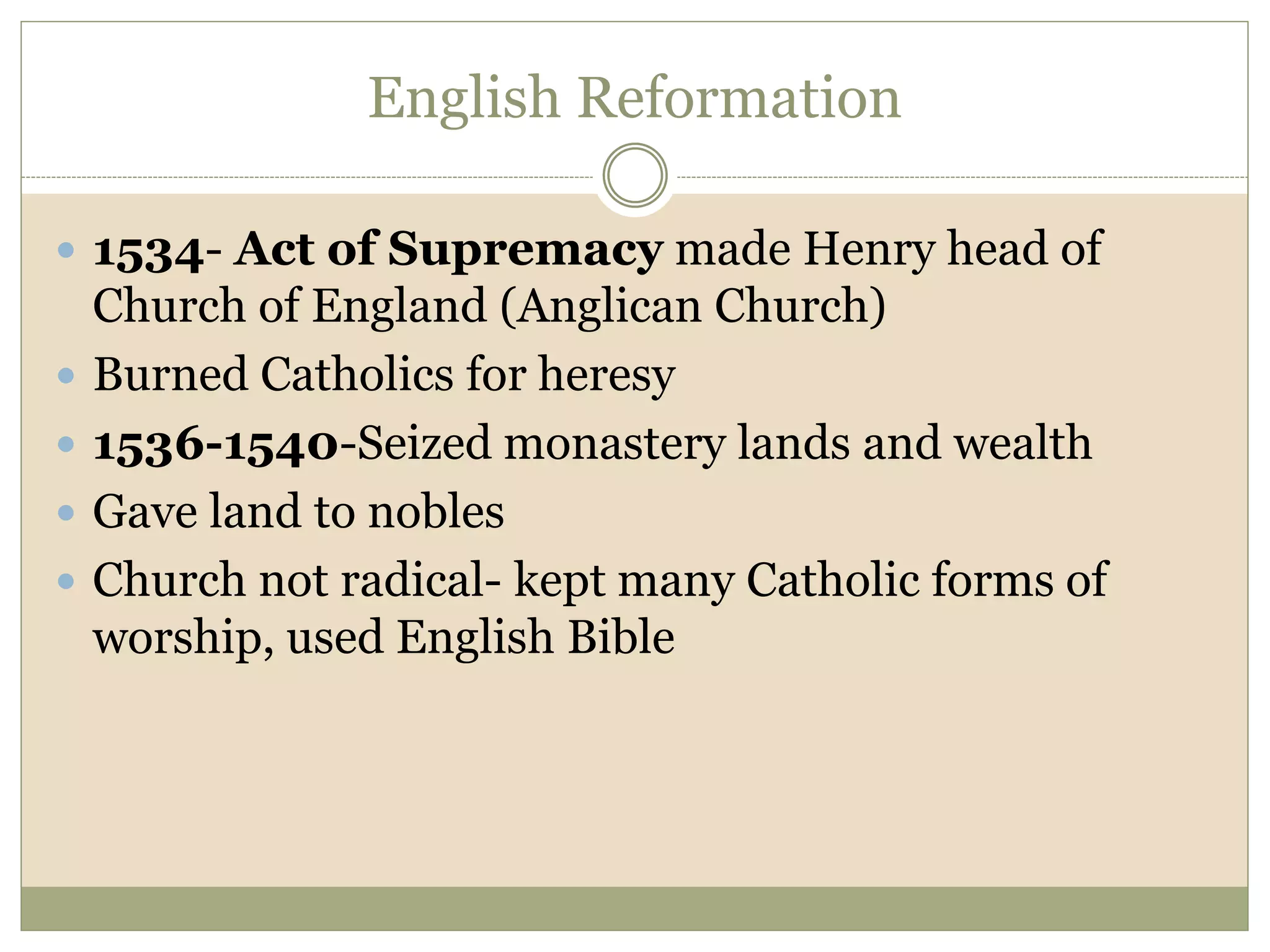 English Reformation
 1534- Act of Supremacy made Henry head of
Church of England (Anglican Church)
 Burned Catholics for heresy
 1536-1540-Seized monastery lands and wealth
 Gave land to nobles
 Church not radical- kept many Catholic forms of
worship, used English Bible
 
