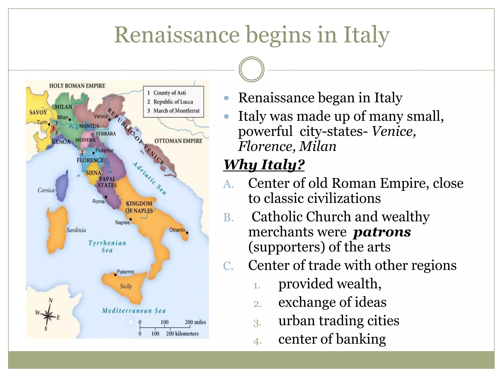 Renaissance begins in Italy
 Renaissance began in Italy
 Italy was made up of many small,
powerful city-states- Venice,
Florence, Milan
Why Italy?
A. Center of old Roman Empire, close
to classic civilizations
B. Catholic Church and wealthy
merchants were patrons
(supporters) of the arts
C. Center of trade with other regions
1. provided wealth,
2. exchange of ideas
3. urban trading cities
4. center of banking
 
