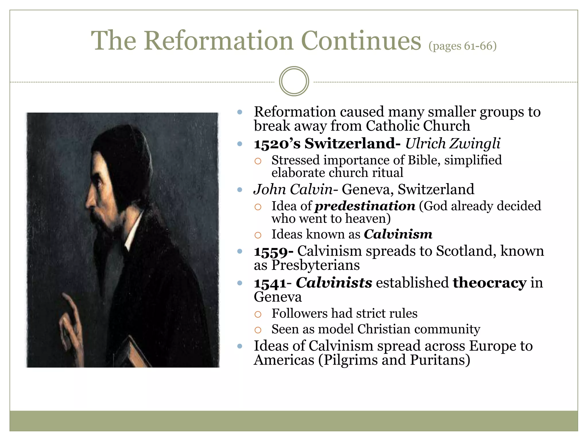 The Reformation Continues (pages 61-66)
 Reformation caused many smaller groups to
break away from Catholic Church
 1520’s Switzerland- Ulrich Zwingli
 Stressed importance of Bible, simplified
elaborate church ritual
 John Calvin- Geneva, Switzerland
 Idea of predestination (God already decided
who went to heaven)
 Ideas known as Calvinism
 1559- Calvinism spreads to Scotland, known
as Presbyterians
 1541- Calvinists established theocracy in
Geneva
 Followers had strict rules
 Seen as model Christian community
 Ideas of Calvinism spread across Europe to
Americas (Pilgrims and Puritans)
 