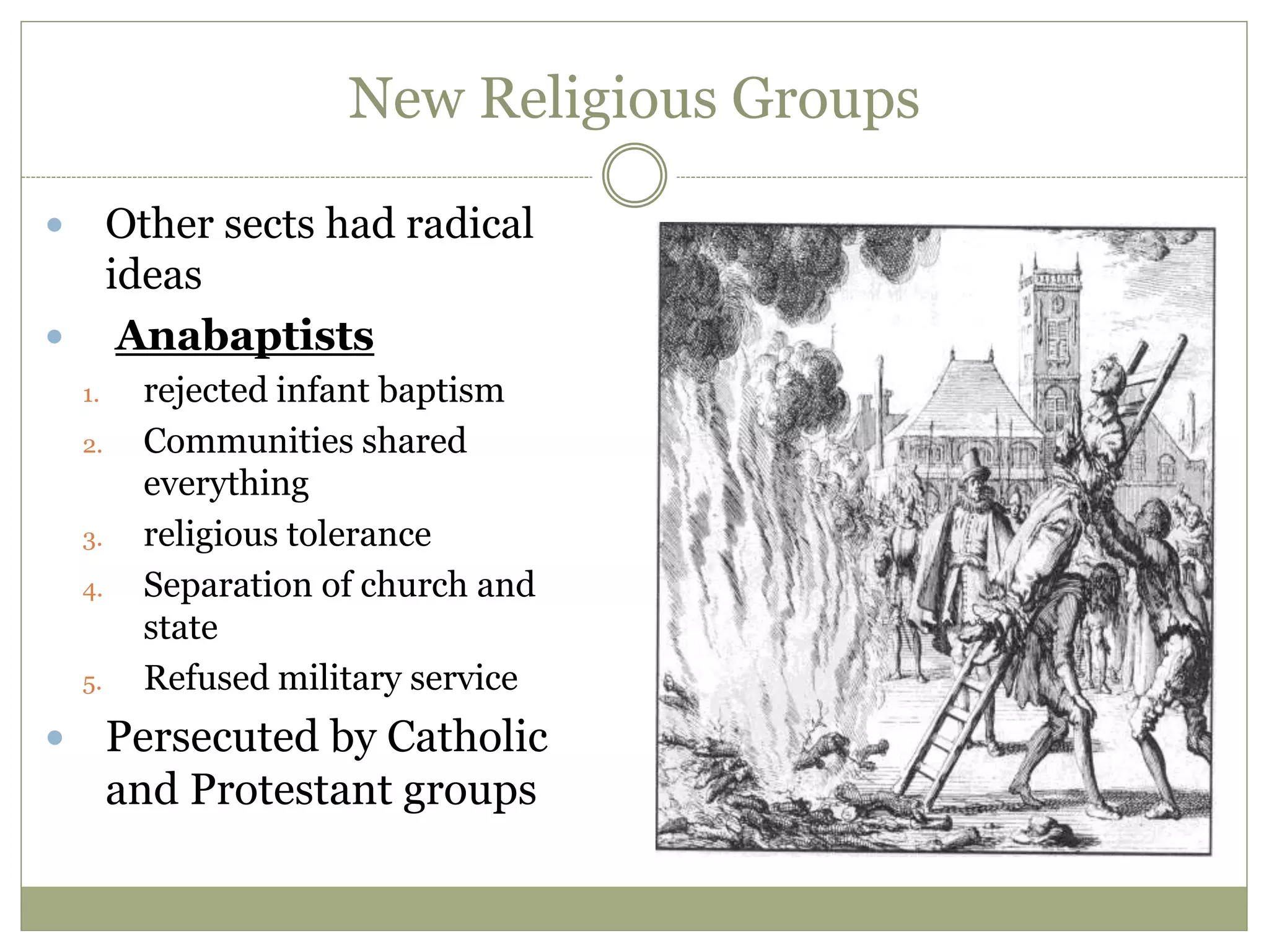 New Religious Groups
 Other sects had radical
ideas
 Anabaptists
1. rejected infant baptism
2. Communities shared
everything
3. religious tolerance
4. Separation of church and
state
5. Refused military service
 Persecuted by Catholic
and Protestant groups
 