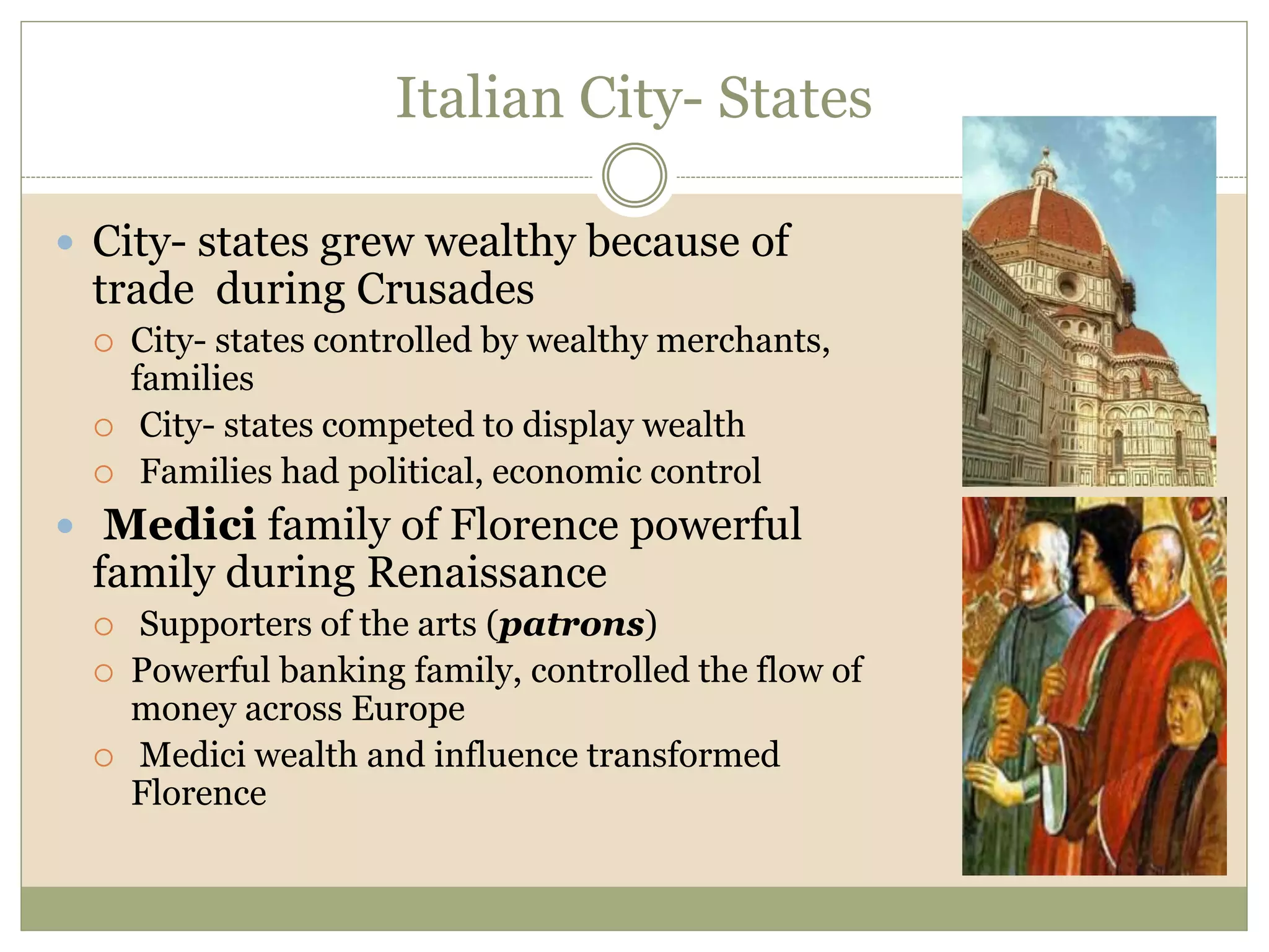 Italian City- States
 City- states grew wealthy because of
trade during Crusades
 City- states controlled by wealthy merchants,
families
 City- states competed to display wealth
 Families had political, economic control
 Medici family of Florence powerful
family during Renaissance
 Supporters of the arts (patrons)
 Powerful banking family, controlled the flow of
money across Europe
 Medici wealth and influence transformed
Florence
 