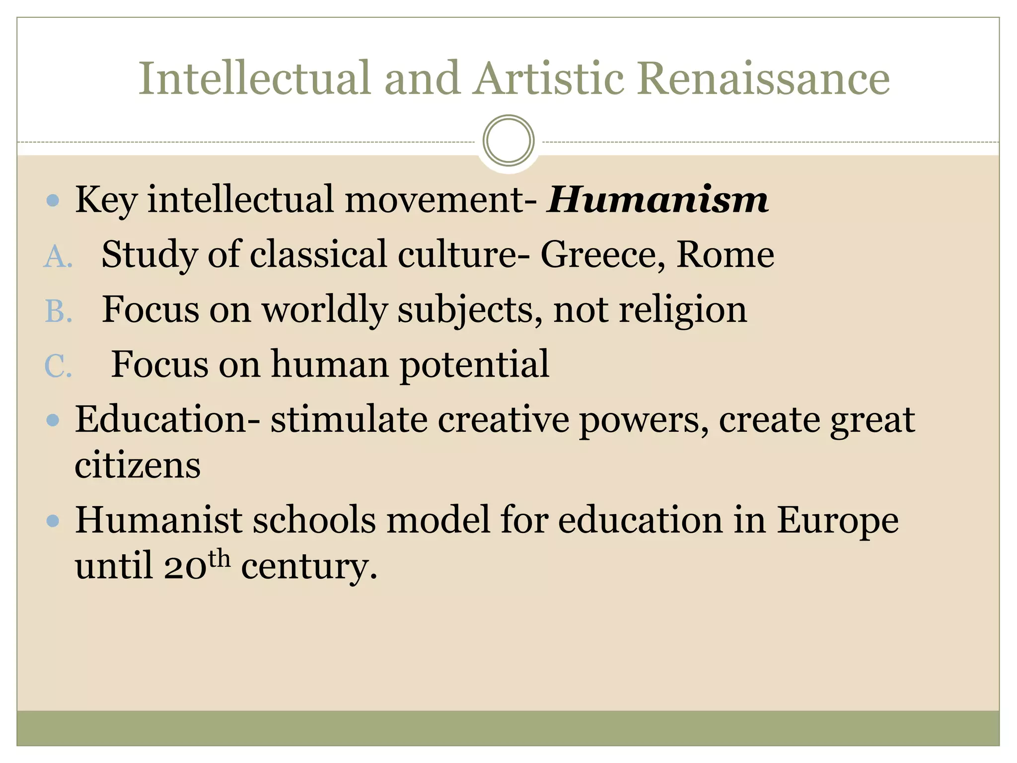 Intellectual and Artistic Renaissance
 Key intellectual movement- Humanism
A. Study of classical culture- Greece, Rome
B. Focus on worldly subjects, not religion
C. Focus on human potential
 Education- stimulate creative powers, create great
citizens
 Humanist schools model for education in Europe
until 20th century.
 