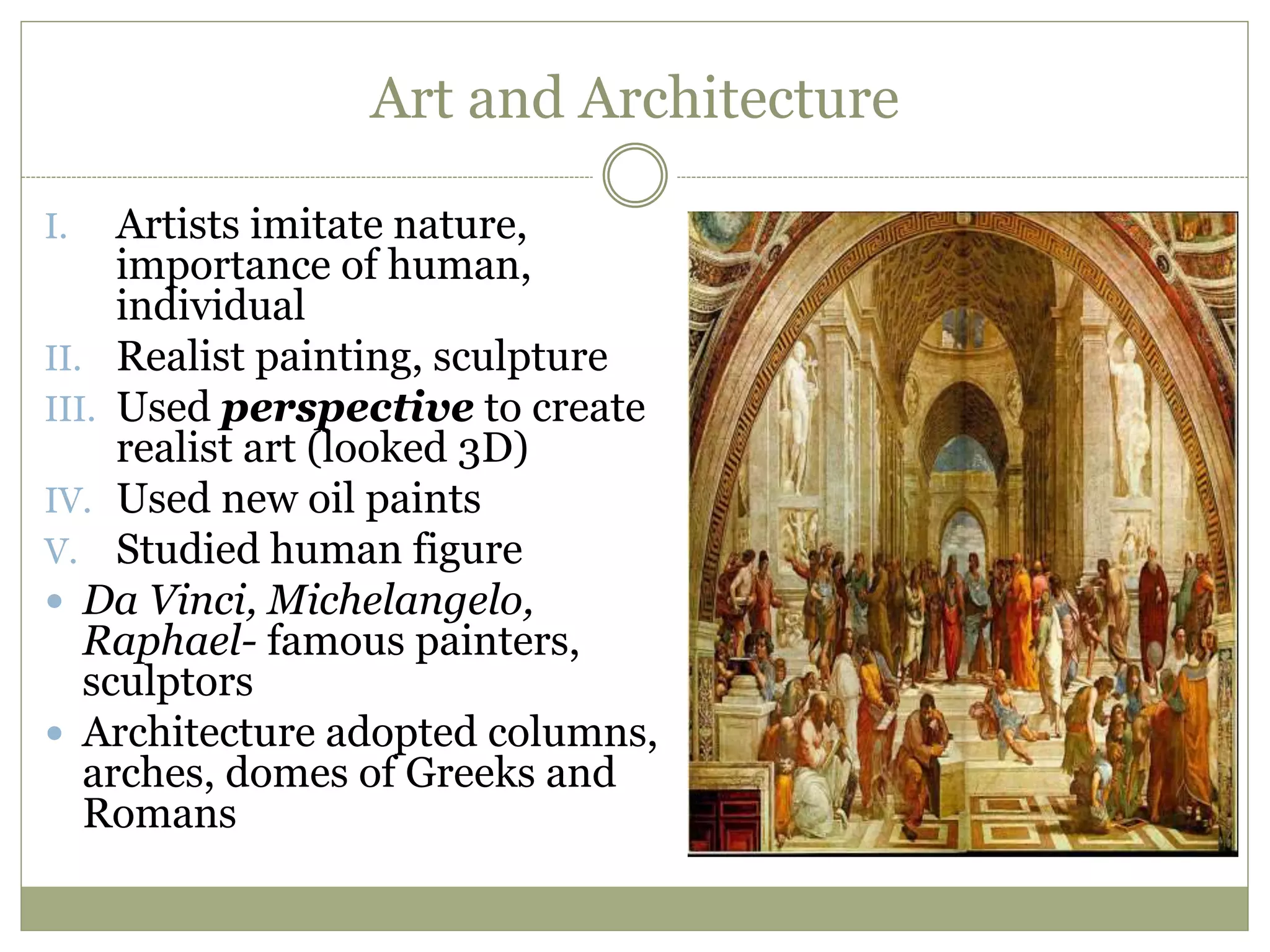 Art and Architecture
I. Artists imitate nature,
importance of human,
individual
II. Realist painting, sculpture
III. Used perspective to create
realist art (looked 3D)
IV. Used new oil paints
V. Studied human figure
 Da Vinci, Michelangelo,
Raphael- famous painters,
sculptors
 Architecture adopted columns,
arches, domes of Greeks and
Romans
 