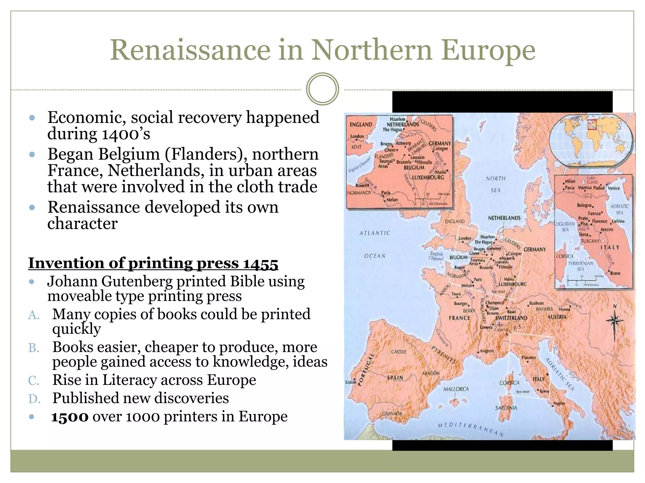 Renaissance in Northern Europe
 Economic, social recovery happened
during 1400’s
 Began Belgium (Flanders), northern
France, Netherlands, in urban areas
that were involved in the cloth trade
 Renaissance developed its own
character
Invention of printing press 1455
 Johann Gutenberg printed Bible using
moveable type printing press
A. Many copies of books could be printed
quickly
B. Books easier, cheaper to produce, more
people gained access to knowledge, ideas
C. Rise in Literacy across Europe
D. Published new discoveries
 1500 over 1000 printers in Europe
 