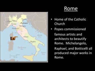 Rome
• Home of the Catholic
Church
• Popes commissioned
famous artists and
architects to beautify
Rome. Michelangelo,
Raphael, and Botticelli all
produced major works in
Rome.
 