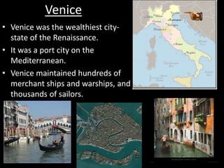Venice
• Venice was the wealthiest city-
state of the Renaissance.
• It was a port city on the
Mediterranean.
• Venice maintained hundreds of
merchant ships and warships, and
thousands of sailors.
 