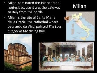 Milan
• Milan dominated the inland trade
routes because it was the gateway
to Italy from the north.
• Milan is the site of Santa Maria
delle Grazie, the cathedral where
Leonardo da Vinci painted The Last
Supper in the dining hall.
 